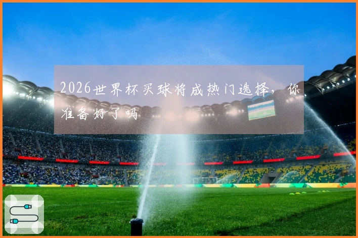 2026世界杯买球将成热门选择，你准备好了吗